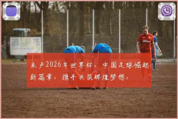 米卢2026年世界杯，中国足球崛起新篇章，携手共筑辉煌梦想，