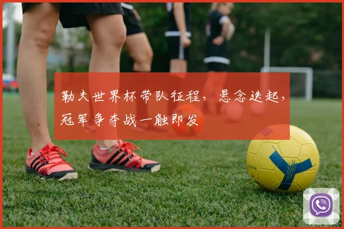 勒夫世界杯带队征程，悬念迭起，冠军争夺战一触即发