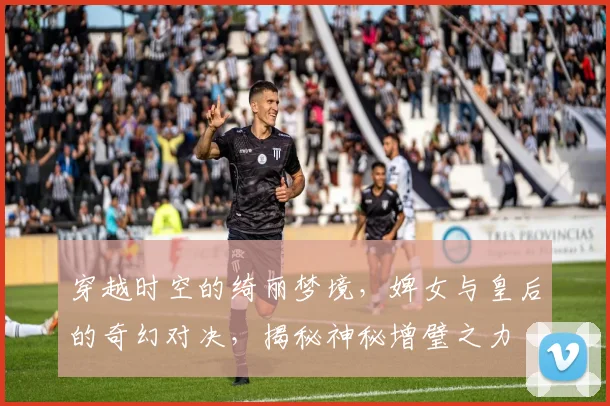 穿越时空的绮丽梦境，婢女与皇后的奇幻对决，揭秘神秘增璧之力